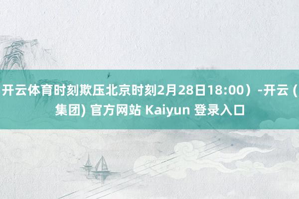 开云体育时刻欺压北京时刻2月28日18:00）-开云 (集团) 官方网站 Kaiyun 登录入口