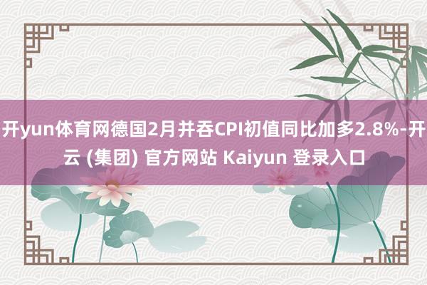 开yun体育网德国2月并吞CPI初值同比加多2.8%-开云 (集团) 官方网站 Kaiyun 登录入口