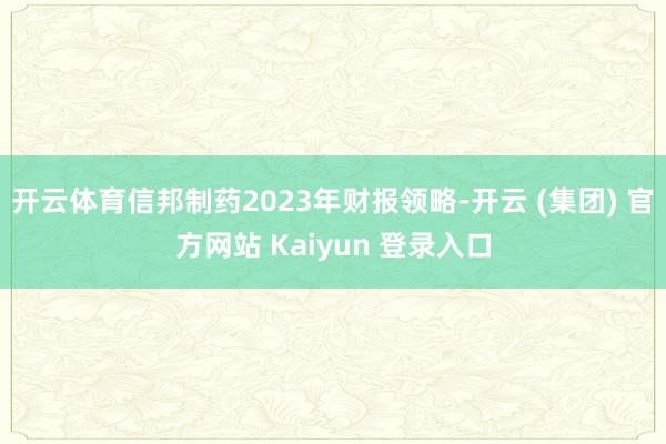 开云体育　　信邦制药2023年财报领略-开云 (集团) 官方网站 Kaiyun 登录入口