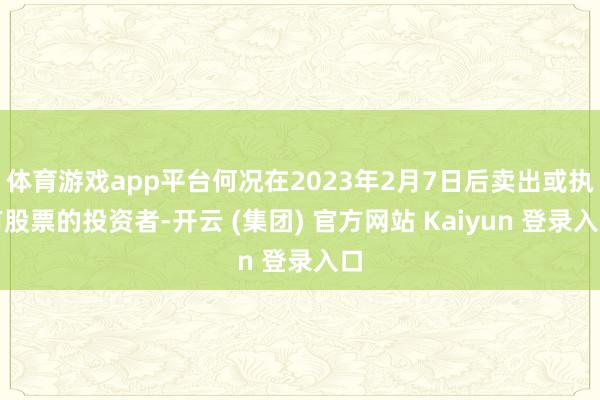 体育游戏app平台何况在2023年2月7日后卖出或执有股票的投资者-开云 (集团) 官方网站 Kaiyun 登录入口