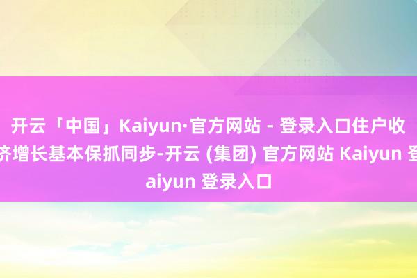 开云「中国」Kaiyun·官方网站 - 登录入口住户收入与经济增长基本保抓同步-开云 (集团) 官方网站 Kaiyun 登录入口