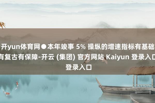 开yun体育网●本年竣事 5% 操纵的增速指标有基础有复古有保障-开云 (集团) 官方网站 Kaiyun 登录入口