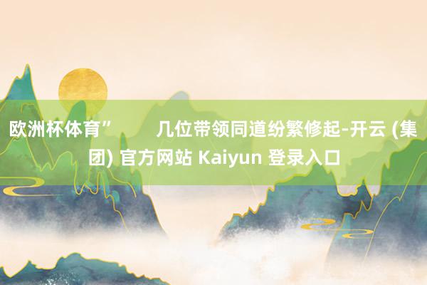欧洲杯体育”        几位带领同道纷繁修起-开云 (集团) 官方网站 Kaiyun 登录入口