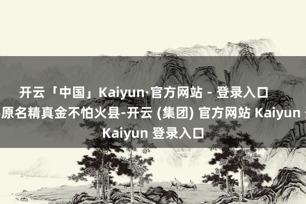 开云「中国」Kaiyun·官方网站 - 登录入口        子长县原名精真金不怕火县-开云 (集团) 官方网站 Kaiyun 登录入口