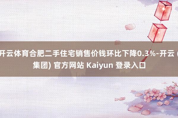 开云体育合肥二手住宅销售价钱环比下降0.3%-开云 (集团) 官方网站 Kaiyun 登录入口