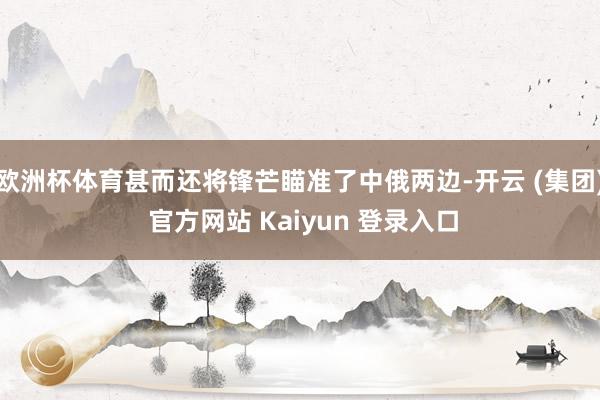 欧洲杯体育甚而还将锋芒瞄准了中俄两边-开云 (集团) 官方网站 Kaiyun 登录入口