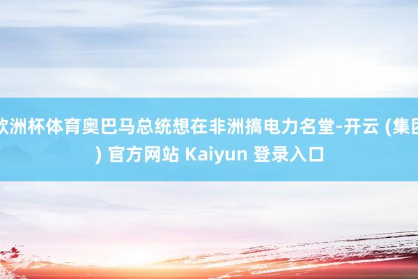 欧洲杯体育奥巴马总统想在非洲搞电力名堂-开云 (集团) 官方网站 Kaiyun 登录入口