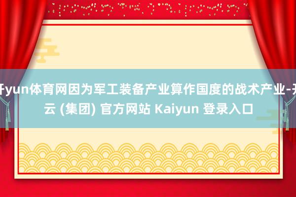 开yun体育网因为军工装备产业算作国度的战术产业-开云 (集团) 官方网站 Kaiyun 登录入口