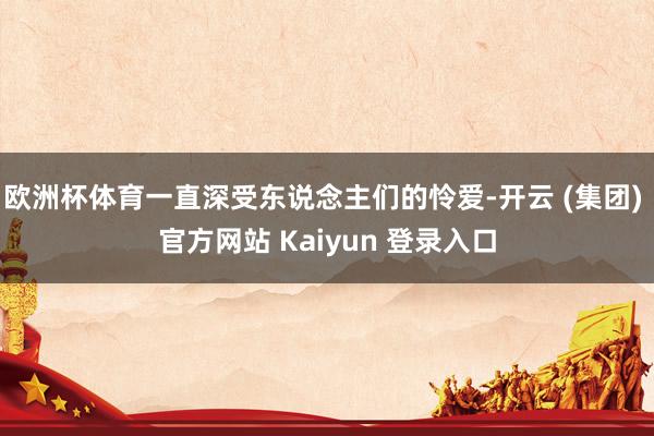 欧洲杯体育一直深受东说念主们的怜爱-开云 (集团) 官方网站 Kaiyun 登录入口