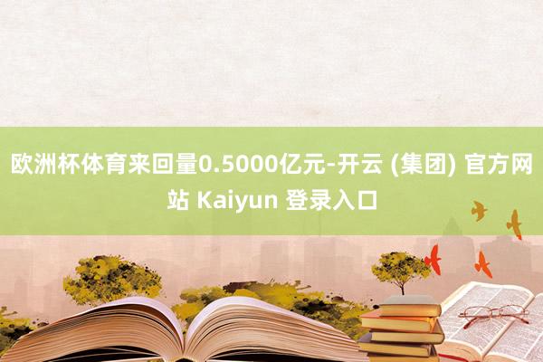 欧洲杯体育来回量0.5000亿元-开云 (集团) 官方网站 Kaiyun 登录入口