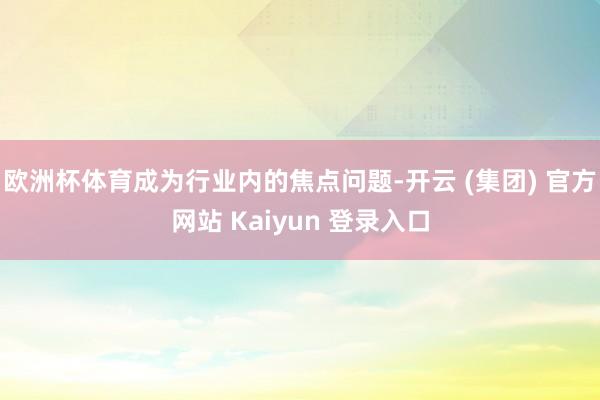 欧洲杯体育成为行业内的焦点问题-开云 (集团) 官方网站 Kaiyun 登录入口